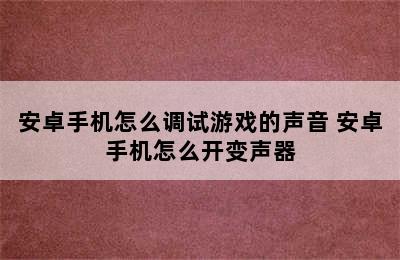 安卓手机怎么调试游戏的声音 安卓手机怎么开变声器